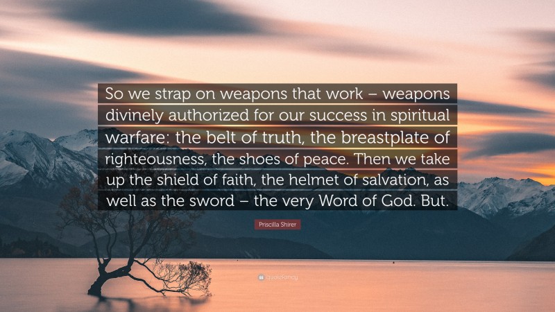 Priscilla Shirer Quote: “So we strap on weapons that work – weapons divinely authorized for our success in spiritual warfare: the belt of truth, the breastplate of righteousness, the shoes of peace. Then we take up the shield of faith, the helmet of salvation, as well as the sword – the very Word of God. But.”