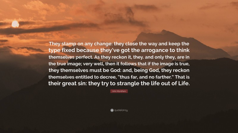 John Wyndham Quote: “They stamp on any change: they close the way and keep the type fixed because they’ve got the arrogance to think themselves perfect. As they reckon it, they. and only they, are in the true image; very well, then it follows that if the image is true, they themselves must be God: and, being God, they reckon themselves entitled to decree, “thus far, and no farther.” That is their great sin: they try to strangle the life out of Life.”