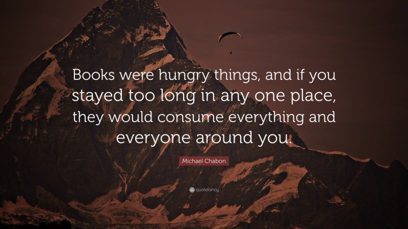 Michael Chabon Quote: “Books were hungry things, and if you stayed too long in any one place, they would consume everything and everyone around you.”