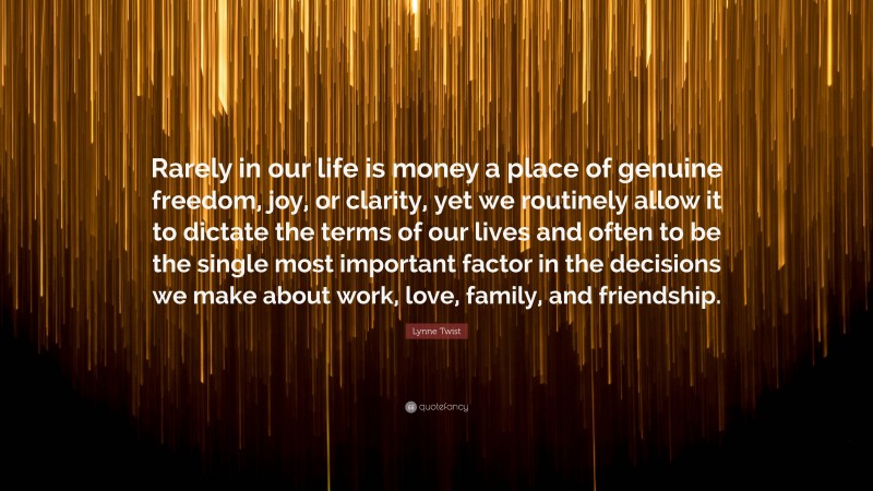 Lynne Twist Quote: “Rarely in our life is money a place of genuine freedom, joy, or clarity, yet we routinely allow it to dictate the terms of our lives and often to be the single most important factor in the decisions we make about work, love, family, and friendship.”