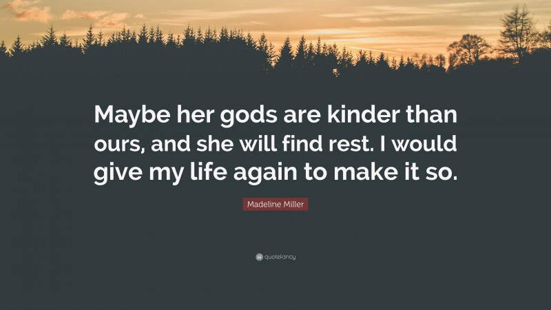 Madeline Miller Quote: “Maybe her gods are kinder than ours, and she will find rest. I would give my life again to make it so.”