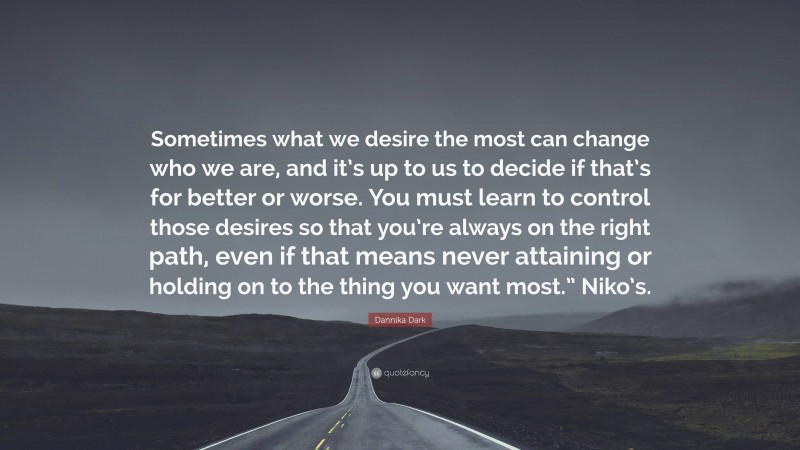 Dannika Dark Quote: “Sometimes what we desire the most can change who we are, and it’s up to us to decide if that’s for better or worse. You must learn to control those desires so that you’re always on the right path, even if that means never attaining or holding on to the thing you want most.” Niko’s.”