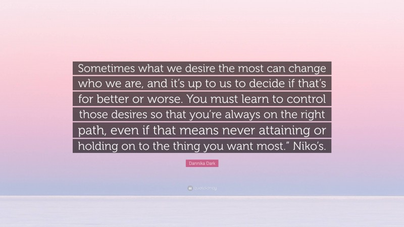 Dannika Dark Quote: “Sometimes what we desire the most can change who we are, and it’s up to us to decide if that’s for better or worse. You must learn to control those desires so that you’re always on the right path, even if that means never attaining or holding on to the thing you want most.” Niko’s.”