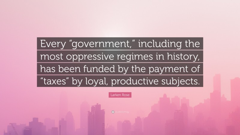 Larken Rose Quote: “Every “government,” including the most oppressive regimes in history, has been funded by the payment of “taxes” by loyal, productive subjects.”