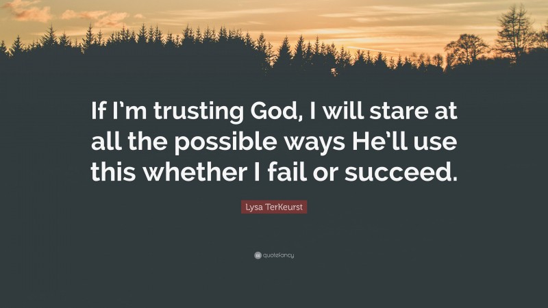 Lysa TerKeurst Quote: “If I’m trusting God, I will stare at all the possible ways He’ll use this whether I fail or succeed.”