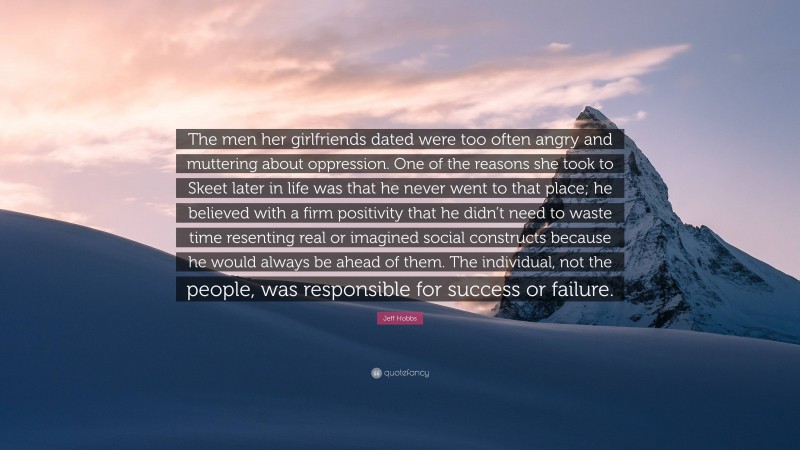 Jeff Hobbs Quote: “The men her girlfriends dated were too often angry and muttering about oppression. One of the reasons she took to Skeet later in life was that he never went to that place; he believed with a firm positivity that he didn’t need to waste time resenting real or imagined social constructs because he would always be ahead of them. The individual, not the people, was responsible for success or failure.”