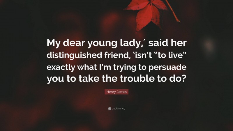 Henry James Quote: “My dear young lady,′ said her distinguished friend, ‘isn’t “to live” exactly what I’m trying to persuade you to take the trouble to do?”