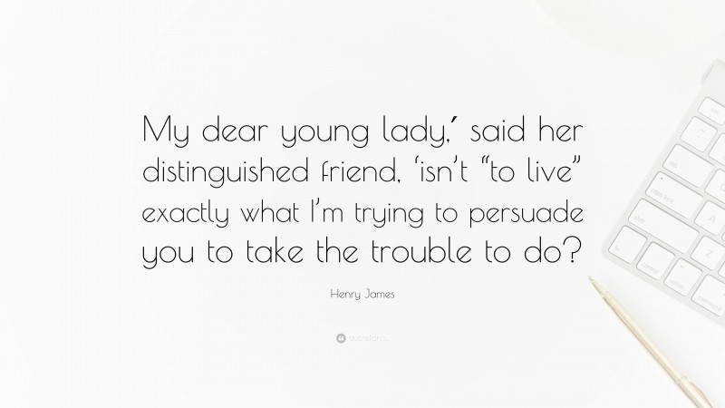 Henry James Quote: “My dear young lady,′ said her distinguished friend, ‘isn’t “to live” exactly what I’m trying to persuade you to take the trouble to do?”