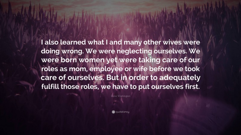 Elona Washington Quote: “I also learned what I and many other wives were doing wrong. We were neglecting ourselves. We were born women yet were taking care of our roles as mom, employee or wife before we took care of ourselves. But in order to adequately fulfill those roles, we have to put ourselves first.”