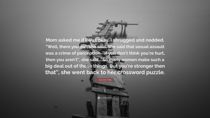 Jeannette Walls Quote: “Mom asked me if I was okay. I shrugged and nodded. “Well, there you go”, she said. She said that sexual assault was a crime of perception. “If you don’t think you’re hurt, then you aren’t”, she said. “So many women make such a big deal out of these things. But you’re stronger then that”, she went back to her crossword puzzle.”