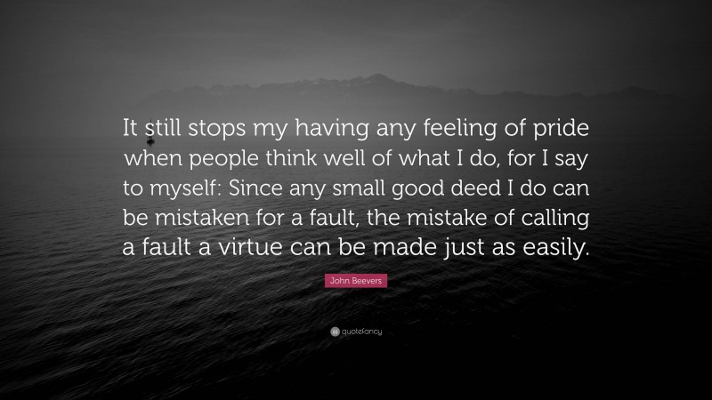 John Beevers Quote: “It still stops my having any feeling of pride when people think well of what I do, for I say to myself: Since any small good deed I do can be mistaken for a fault, the mistake of calling a fault a virtue can be made just as easily.”