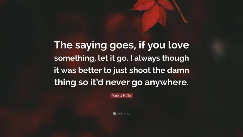 Karina Halle Quote: “The saying goes, if you love something, let it go. I always though it was better to just shoot the damn thing so it’d never go anywhere.”