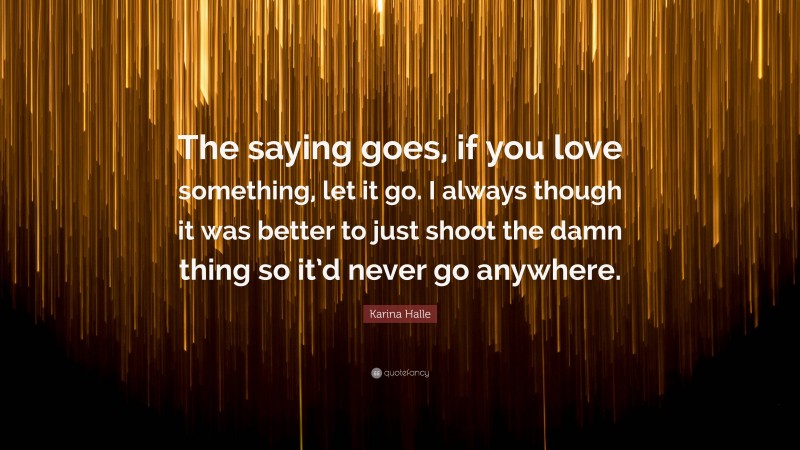 Karina Halle Quote: “The saying goes, if you love something, let it go. I always though it was better to just shoot the damn thing so it’d never go anywhere.”
