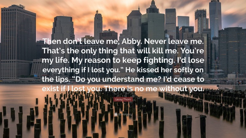 Lacey Thorn Quote: “Then don’t leave me, Abby. Never leave me. That’s the only thing that will kill me. You’re my life. My reason to keep fighting. I’d lose everything if I lost you.” He kissed her softly on the lips. “Do you understand me? I’d cease to exist if I lost you. There is no me without you.”