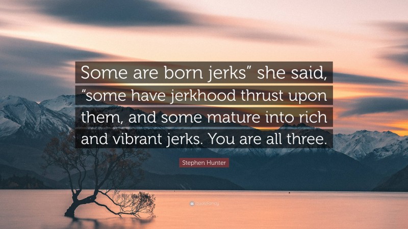 Stephen Hunter Quote: “Some are born jerks” she said, “some have jerkhood thrust upon them, and some mature into rich and vibrant jerks. You are all three.”