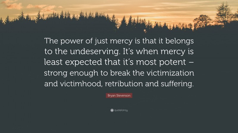 Bryan Stevenson Quote: “The power of just mercy is that it belongs to the undeserving. It’s when mercy is least expected that it’s most potent – strong enough to break the victimization and victimhood, retribution and suffering.”