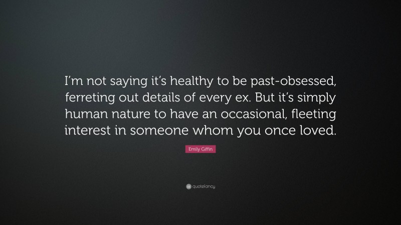 Emily Giffin Quote: “I’m not saying it’s healthy to be past-obsessed, ferreting out details of every ex. But it’s simply human nature to have an occasional, fleeting interest in someone whom you once loved.”