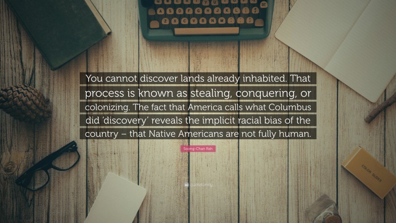 Soong-Chan Rah Quote: “You cannot discover lands already inhabited. That process is known as stealing, conquering, or colonizing. The fact that America calls what Columbus did ‘discovery’ reveals the implicit racial bias of the country – that Native Americans are not fully human.”