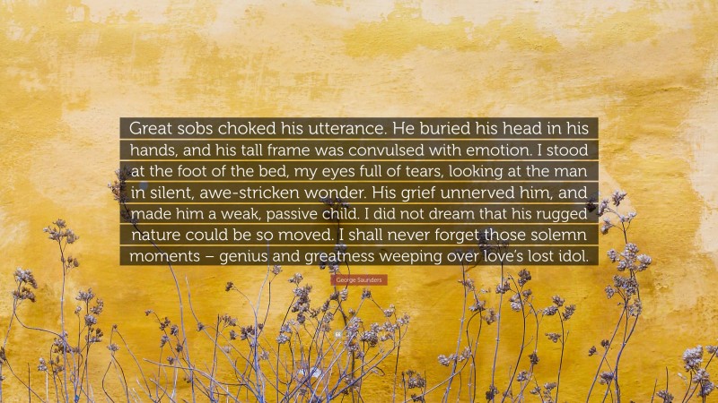 George Saunders Quote: “Great sobs choked his utterance. He buried his head in his hands, and his tall frame was convulsed with emotion. I stood at the foot of the bed, my eyes full of tears, looking at the man in silent, awe-stricken wonder. His grief unnerved him, and made him a weak, passive child. I did not dream that his rugged nature could be so moved. I shall never forget those solemn moments – genius and greatness weeping over love’s lost idol.”