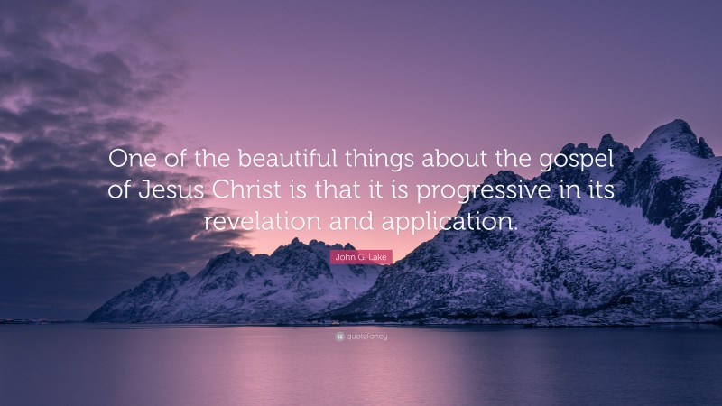 John G. Lake Quote: “One of the beautiful things about the gospel of Jesus Christ is that it is progressive in its revelation and application.”