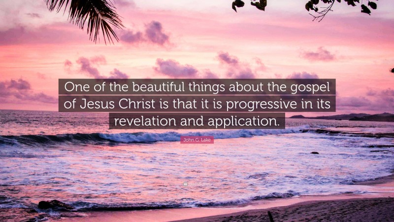 John G. Lake Quote: “One of the beautiful things about the gospel of Jesus Christ is that it is progressive in its revelation and application.”