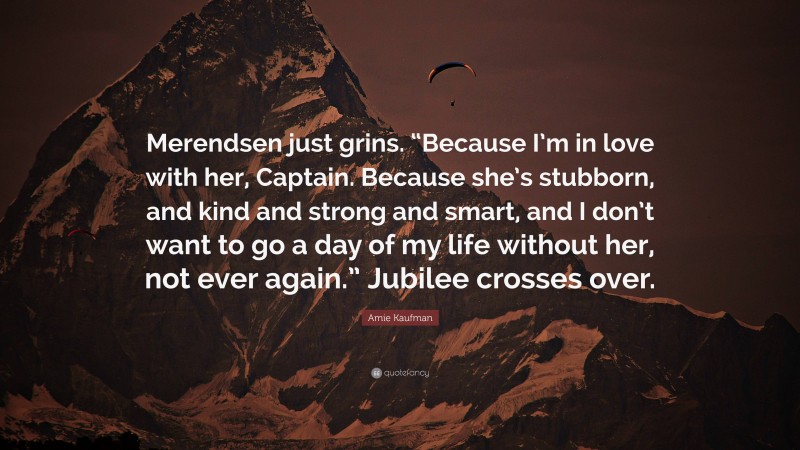 Amie Kaufman Quote: “Merendsen just grins. “Because I’m in love with her, Captain. Because she’s stubborn, and kind and strong and smart, and I don’t want to go a day of my life without her, not ever again.” Jubilee crosses over.”