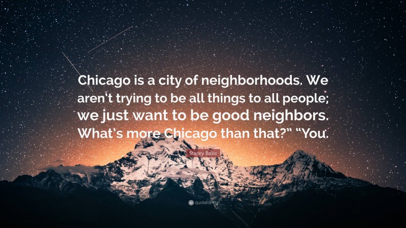 Stacey Ballis Quote: “Chicago is a city of neighborhoods. We aren’t trying to be all things to all people; we just want to be good neighbors. What’s more Chicago than that?” “You.”