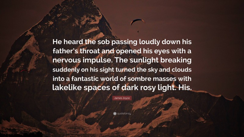 James Joyce Quote: “He heard the sob passing loudly down his father’s throat and opened his eyes with a nervous impulse. The sunlight breaking suddenly on his sight turned the sky and clouds into a fantastic world of sombre masses with lakelike spaces of dark rosy light. His.”