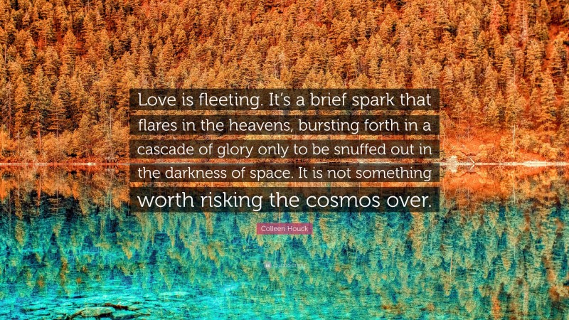 Colleen Houck Quote: “Love is fleeting. It’s a brief spark that flares in the heavens, bursting forth in a cascade of glory only to be snuffed out in the darkness of space. It is not something worth risking the cosmos over.”