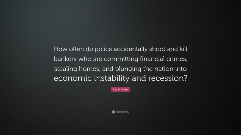 Ralph Nader Quote: “How often do police accidentally shoot and kill bankers who are committing financial crimes, stealing homes, and plunging the nation into economic instability and recession?”