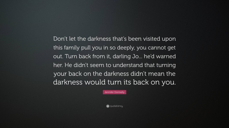 Jennifer Donnelly Quote: “Don’t let the darkness that’s been visited upon this family pull you in so deeply, you cannot get out. Turn back from it, darling Jo... he’d warned her. He didn’t seem to understand that turning your back on the darkness didn’t mean the darkness would turn its back on you.”