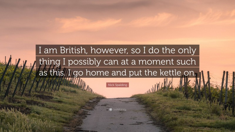 Nick Spalding Quote: “I am British, however, so I do the only thing I possibly can at a moment such as this. I go home and put the kettle on.”