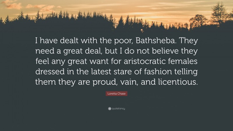 Loretta Chase Quote: “I have dealt with the poor, Bathsheba. They need a great deal, but I do not believe they feel any great want for aristocratic females dressed in the latest stare of fashion telling them they are proud, vain, and licentious.”