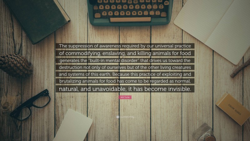 Will Tuttle Quote: “The suppression of awareness required by our universal practice of commodifying, enslaving, and killing animals for food generates the “built-in mental disorder” that drives us toward the destruction not only of ourselves but of the other living creatures and systems of this earth. Because this practice of exploiting and brutalizing animals for food has come to be regarded as normal, natural, and unavoidable, it has become invisible.”