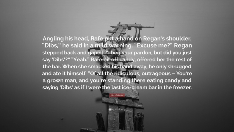 Nora Roberts Quote: “Angling his head, Rafe put a hand on Regan’s shoulder. “Dibs,” he said in a mild warning. “Excuse me?” Regan stepped back and gaped. “I beg your pardon, but did you just say ‘Dibs’?” “Yeah.” Rafe bit off candy, offered her the rest of the bar. When she smacked his hand away, he only shrugged and ate it himself. “Of all the ridiculous, outrageous – You’re a grown man, and you’re standing there eating candy and saying ‘Dibs’ as if I were the last ice-cream bar in the freezer.”