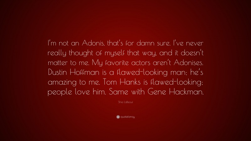 Shia LaBeouf Quote: “I’m not an Adonis, that’s for damn sure. I’ve never really thought of myself that way, and it doesn’t matter to me. My favorite actors aren’t Adonises. Dustin Hoffman is a flawed-looking man; he’s amazing to me. Tom Hanks is flawed-looking; people love him. Same with Gene Hackman.”