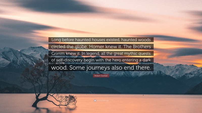 Robert Dunbar Quote: “Long before haunted houses existed, haunted woods circled the globe. Homer knew it. The Brothers Grimm knew it. In legend, all the great mythic quests of self-discovery begin with the hero entering a dark wood. Some journeys also end there.”