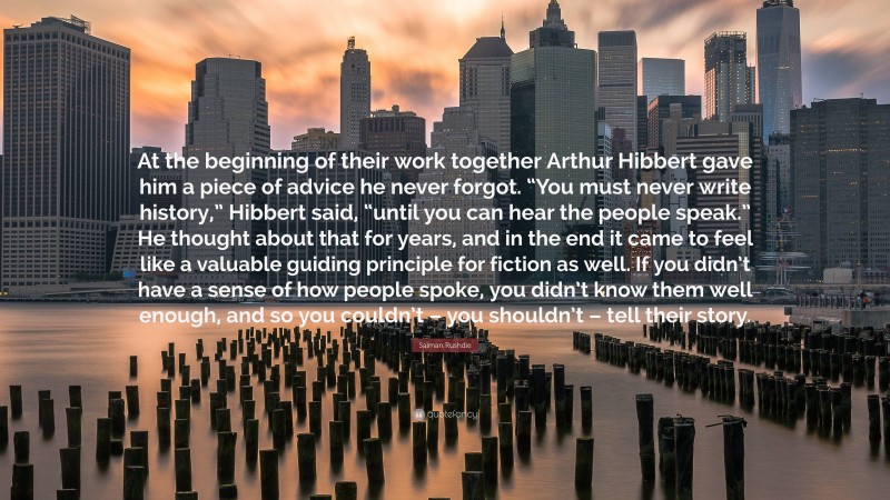 Salman Rushdie Quote: “At the beginning of their work together Arthur Hibbert gave him a piece of advice he never forgot. “You must never write history,” Hibbert said, “until you can hear the people speak.” He thought about that for years, and in the end it came to feel like a valuable guiding principle for fiction as well. If you didn’t have a sense of how people spoke, you didn’t know them well enough, and so you couldn’t – you shouldn’t – tell their story.”