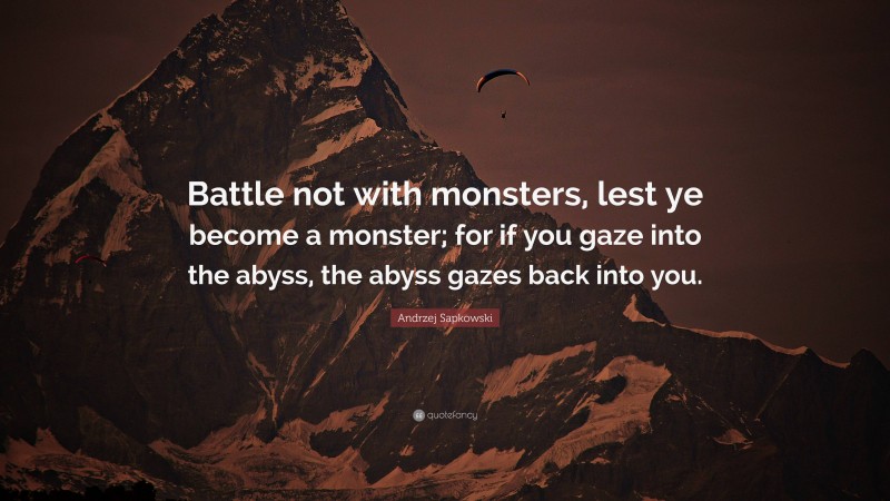 Andrzej Sapkowski Quote: “Battle not with monsters, lest ye become a monster; for if you gaze into the abyss, the abyss gazes back into you.”