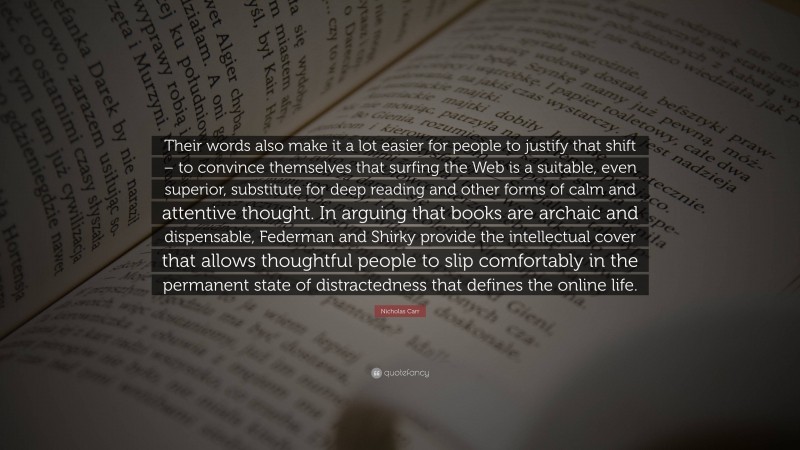 Nicholas Carr Quote: “Their words also make it a lot easier for people to justify that shift – to convince themselves that surfing the Web is a suitable, even superior, substitute for deep reading and other forms of calm and attentive thought. In arguing that books are archaic and dispensable, Federman and Shirky provide the intellectual cover that allows thoughtful people to slip comfortably in the permanent state of distractedness that defines the online life.”