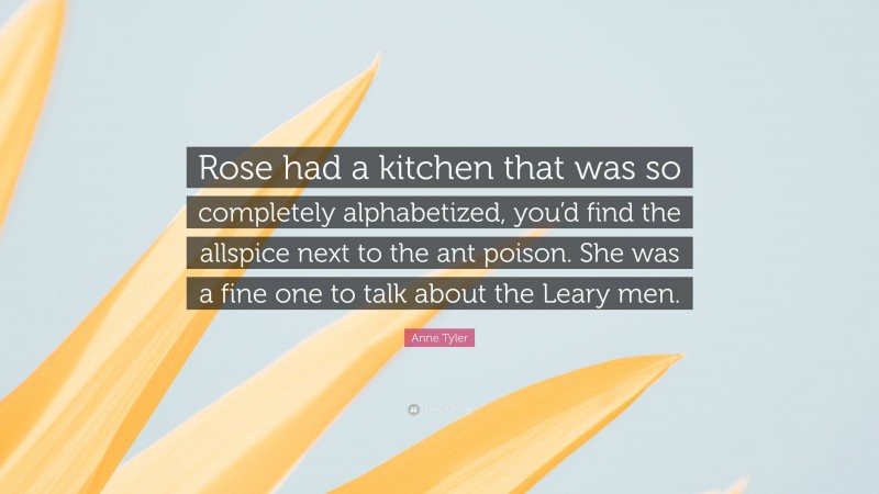 Anne Tyler Quote: “Rose had a kitchen that was so completely alphabetized, you’d find the allspice next to the ant poison. She was a fine one to talk about the Leary men.”