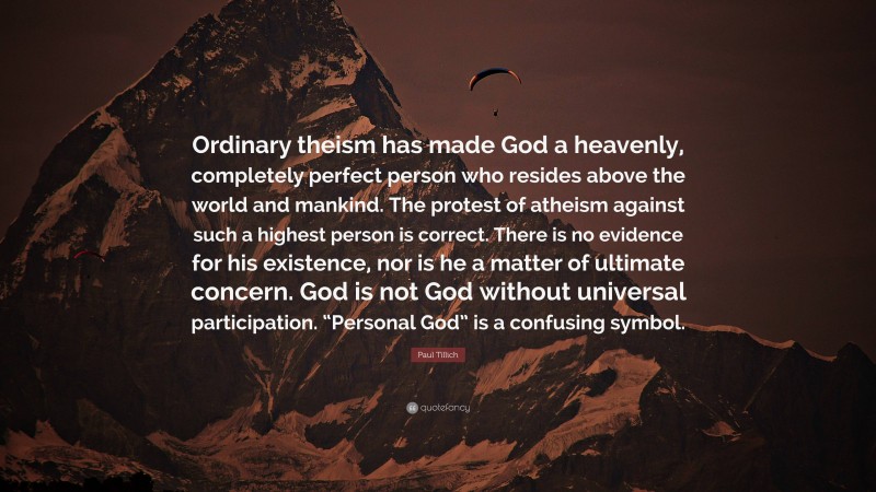 Paul Tillich Quote: “Ordinary theism has made God a heavenly, completely perfect person who resides above the world and mankind. The protest of atheism against such a highest person is correct. There is no evidence for his existence, nor is he a matter of ultimate concern. God is not God without universal participation. “Personal God” is a confusing symbol.”