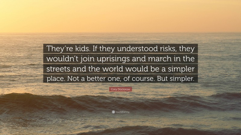 Cory Doctorow Quote: “They’re kids. If they understood risks, they wouldn’t join uprisings and march in the streets and the world would be a simpler place. Not a better one, of course. But simpler.”