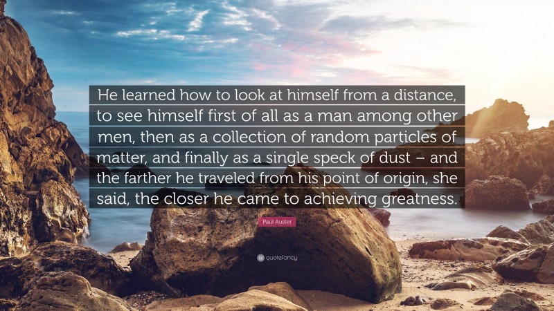 Paul Auster Quote: “He learned how to look at himself from a distance, to see himself first of all as a man among other men, then as a collection of random particles of matter, and finally as a single speck of dust – and the farther he traveled from his point of origin, she said, the closer he came to achieving greatness.”