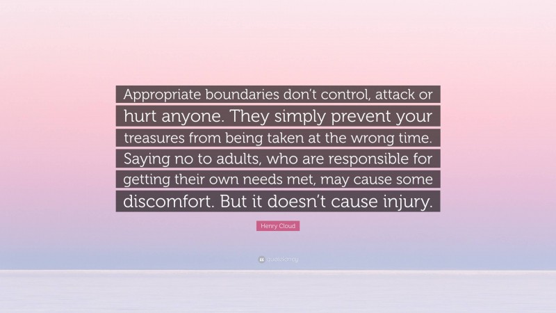 Henry Cloud Quote: “Appropriate boundaries don’t control, attack or hurt anyone. They simply prevent your treasures from being taken at the wrong time. Saying no to adults, who are responsible for getting their own needs met, may cause some discomfort. But it doesn’t cause injury.”