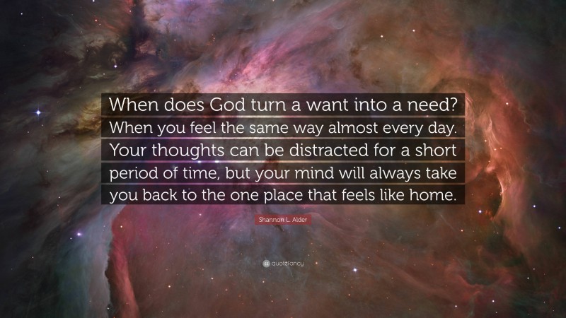 Shannon L. Alder Quote: “When does God turn a want into a need? When you feel the same way almost every day. Your thoughts can be distracted for a short period of time, but your mind will always take you back to the one place that feels like home.”