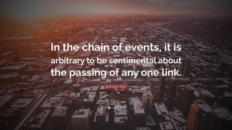 Johnny Rich Quote: “In the chain of events, it is arbitrary to be sentimental about the passing of any one link.”