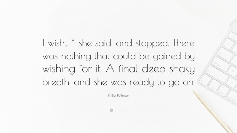 Philip Pullman Quote: “I wish... ” she said, and stopped. There was nothing that could be gained by wishing for it. A final deep shaky breath, and she was ready to go on.”
