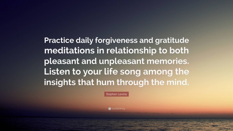 Stephen Levine Quote: “Practice daily forgiveness and gratitude meditations in relationship to both pleasant and unpleasant memories. Listen to your life song among the insights that hum through the mind.”