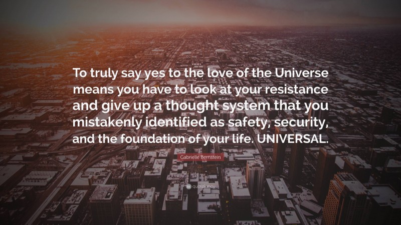 Gabrielle Bernstein Quote: “To truly say yes to the love of the Universe means you have to look at your resistance and give up a thought system that you mistakenly identified as safety, security, and the foundation of your life. UNIVERSAL.”